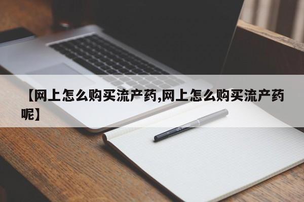 流产药在线购买【网上怎么购买流产药,网上怎么购买流产药呢】