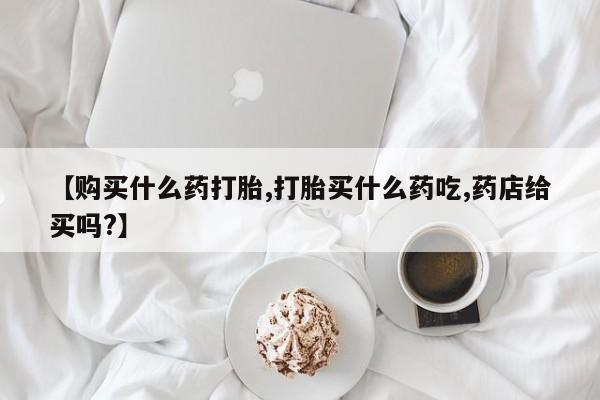 流产药在线购买【购买什么药打胎,打胎买什么药吃,药店给买吗?】
