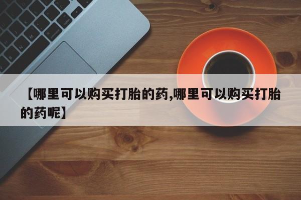流产药在线购买【哪里可以购买打胎的药,哪里可以购买打胎的药呢】