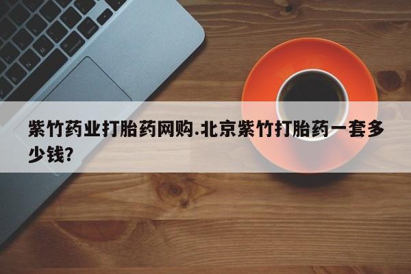 流产药在线购买紫竹药业打胎药网购.北京紫竹打胎药一套多少钱？